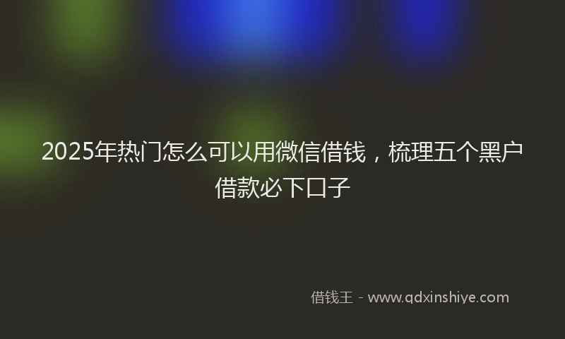 2025年热门怎么可以用微信借钱，梳理五个黑户借款必下口子