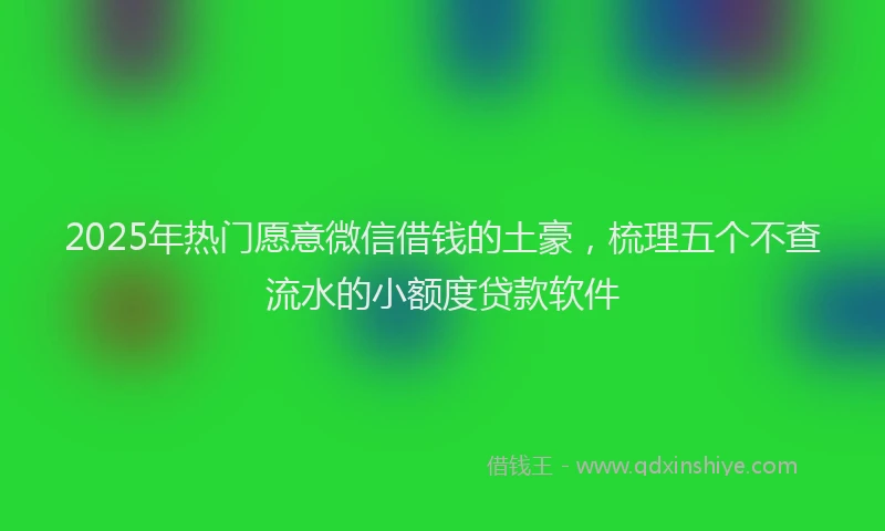 2025年热门愿意微信借钱的土豪，梳理五个不查流水的小额度贷款软件