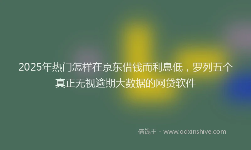 2025年热门怎样在京东借钱而利息低，罗列五个真正无视逾期大数据的网贷软件