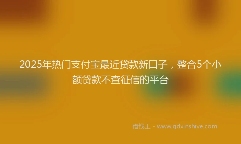 2025年热门支付宝最近贷款新口子，整合5个小额贷款不查征信的平台