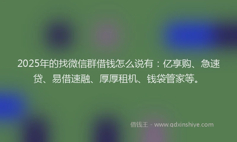 2025年的找微信群借钱怎么说有：亿享购、急速贷、易借速融、厚厚租机、钱袋管家等。