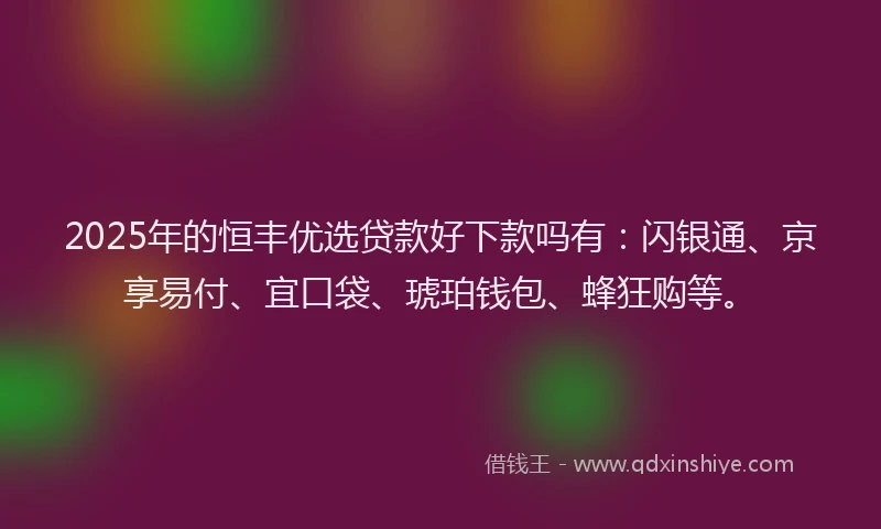 2025年的恒丰优选贷款好下款吗有：闪银通、京享易付、宜口袋、琥珀钱包、蜂狂购等。
