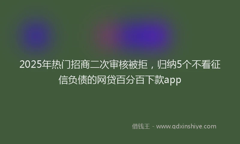 2025年热门招商二次审核被拒，归纳5个不看征信负债的网贷百分百下款app