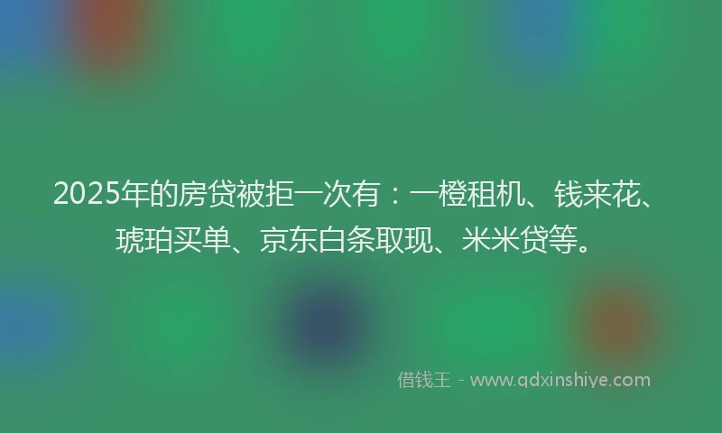 2025年的房贷被拒一次有：一橙租机、钱来花、琥珀买单、京东白条取现、米米贷等。