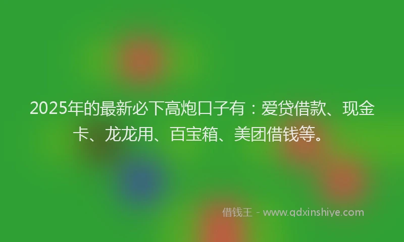 2025年的最新必下高炮口子有：爱贷借款、现金卡、龙龙用、百宝箱、美团借钱等。