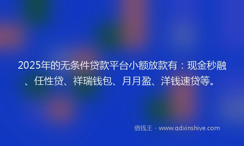 2025年的无条件贷款平台小额放款有：现金秒融、任性贷、祥瑞钱包、月月盈、洋钱速贷等。