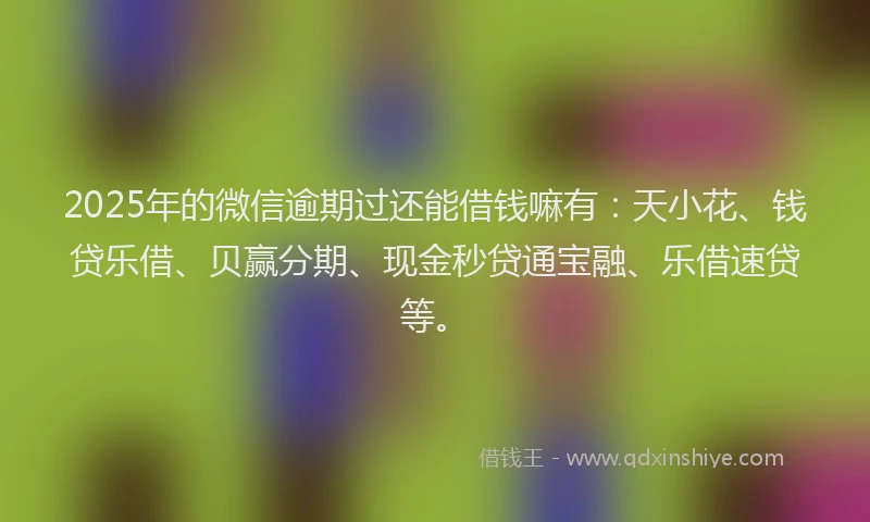 2025年的微信逾期过还能借钱嘛有：天小花、钱贷乐借、贝赢分期、现金秒贷通宝融、乐借速贷等。