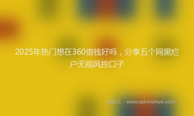 2025年热门想在360借钱好吗，分享五个网黑烂户无视风控口子