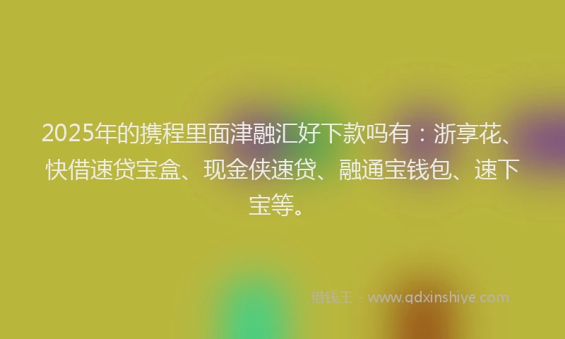 2025年的携程里面津融汇好下款吗有：浙享花、快借速贷宝盒、现金侠速贷、融通宝钱包、速下宝等。