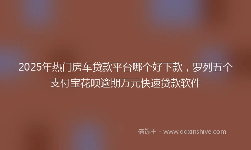 2025年热门房车贷款平台哪个好下款，罗列五个支付宝花呗逾期万元快速贷款软件