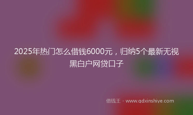 2025年热门怎么借钱6000元，归纳5个最新无视黑白户网贷口子
