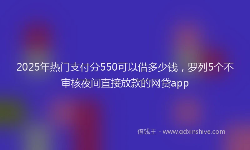 2025年热门支付分550可以借多少钱，罗列5个不审核夜间直接放款的网贷app