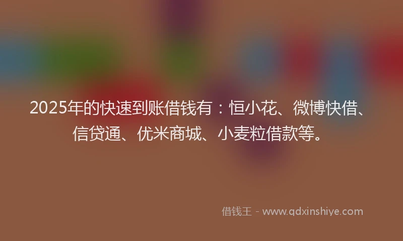 2025年的快速到账借钱有：恒小花、微博快借、信贷通、优米商城、小麦粒借款等。