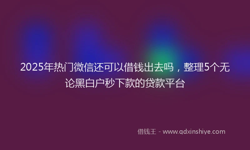 2025年热门微信还可以借钱出去吗，整理5个无论黑白户秒下款的贷款平台