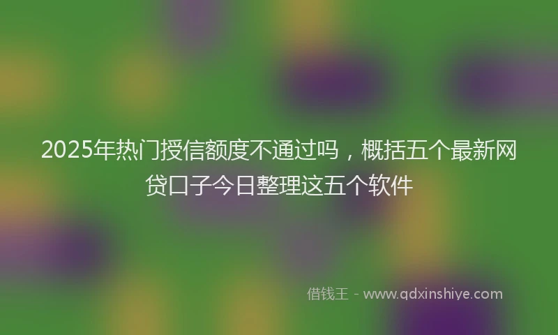 2025年热门授信额度不通过吗，概括五个最新网贷口子今日整理这五个软件
