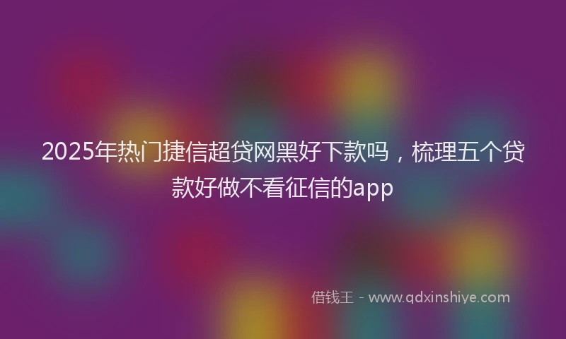 2025年热门捷信超贷网黑好下款吗，梳理五个贷款好做不看征信的app
