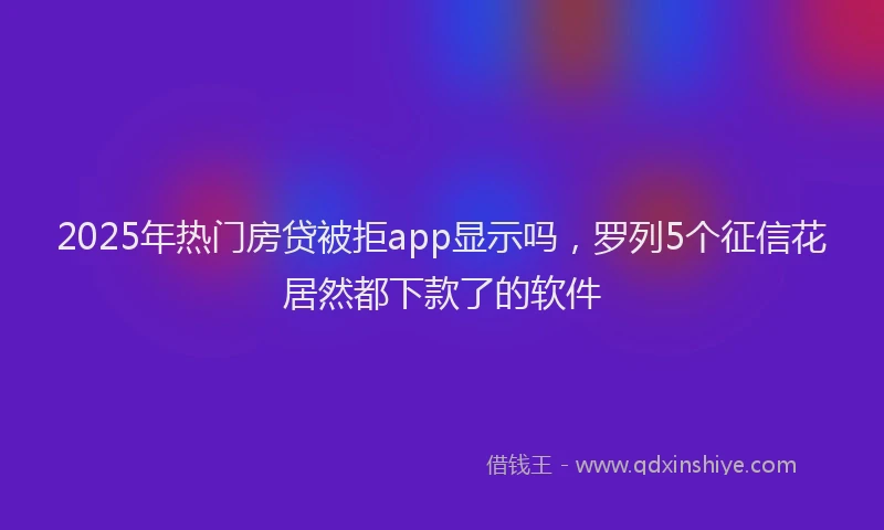 2025年热门房贷被拒app显示吗，罗列5个征信花居然都下款了的软件