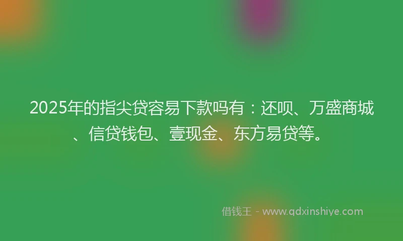 2025年的指尖贷容易下款吗有：还呗、万盛商城、信贷钱包、壹现金、东方易贷等。