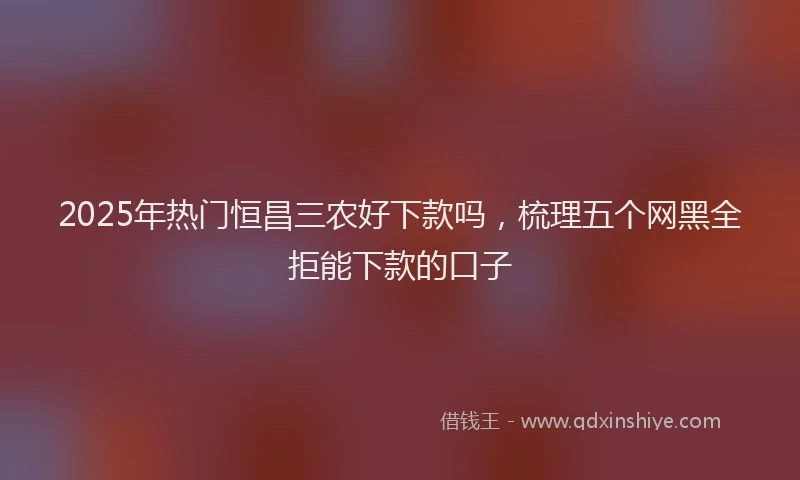 2025年热门恒昌三农好下款吗，梳理五个网黑全拒能下款的口子