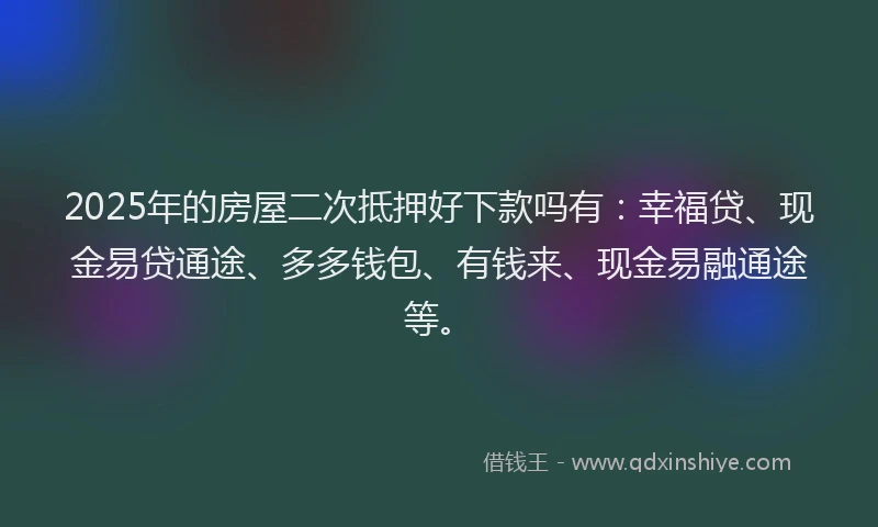 2025年的房屋二次抵押好下款吗有：幸福贷、现金易贷通途、多多钱包、有钱来、现金易融通途等。