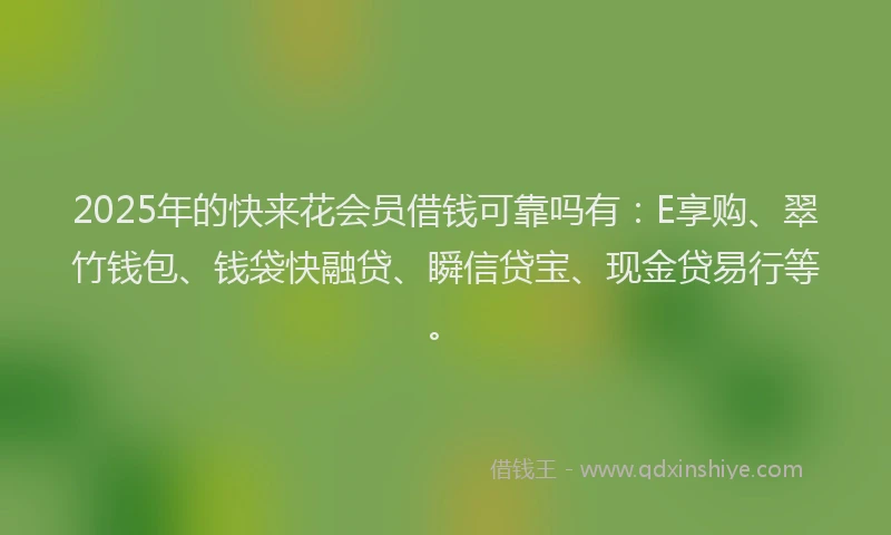 2025年的快来花会员借钱可靠吗有：E享购、翠竹钱包、钱袋快融贷、瞬信贷宝、现金贷易行等。