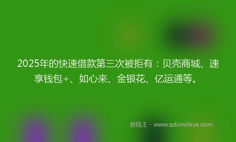 2025年的快速借款第三次被拒有：贝壳商城、速享钱包+、如心来、金银花、亿运通等。