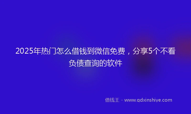 2025年热门怎么借钱到微信免费，分享5个不看负债查询的软件