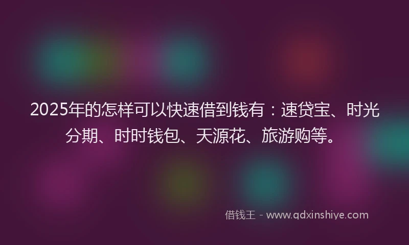 2025年的怎样可以快速借到钱有：速贷宝、时光分期、时时钱包、天源花、旅游购等。