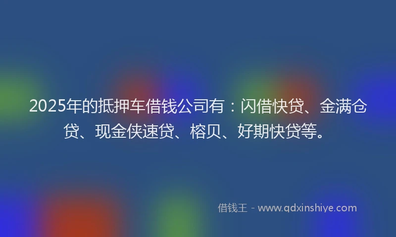 2025年的抵押车借钱公司有：闪借快贷、金满仓贷、现金侠速贷、榕贝、好期快贷等。