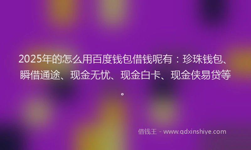 2025年的怎么用百度钱包借钱呢有：珍珠钱包、瞬借通途、现金无忧、现金白卡、现金侠易贷等。