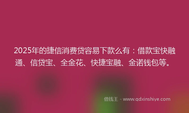 2025年的捷信消费贷容易下款么有：借款宝快融通、信贷宝、全金花、快捷宝融、金诺钱包等。