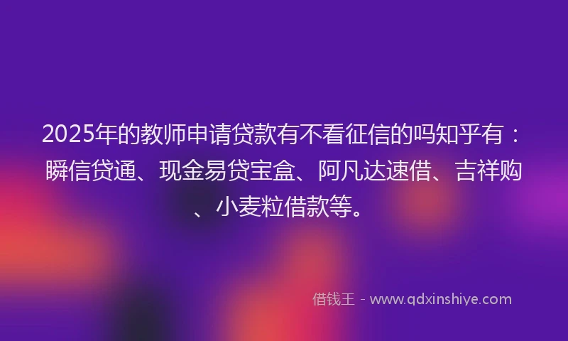 2025年的教师申请贷款有不看征信的吗知乎有：瞬信贷通、现金易贷宝盒、阿凡达速借、吉祥购、小麦粒借款等。