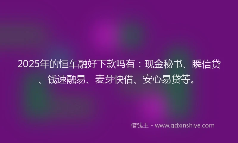 2025年的恒车融好下款吗有：现金秘书、瞬信贷、钱速融易、麦芽快借、安心易贷等。
