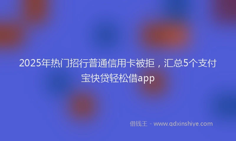 2025年热门招行普通信用卡被拒，汇总5个支付宝快贷轻松借app