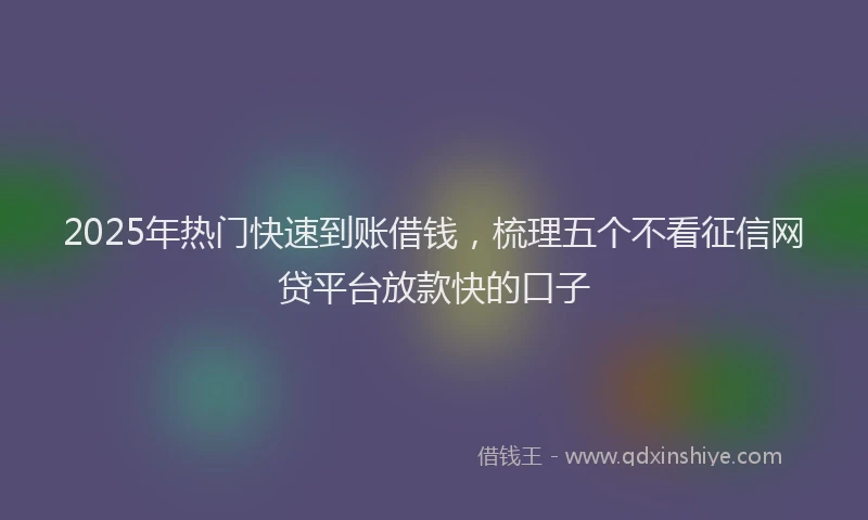 2025年热门快速到账借钱，梳理五个不看征信网贷平台放款快的口子
