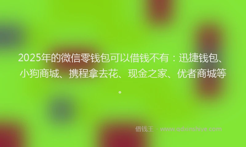 2025年的微信零钱包可以借钱不有：迅捷钱包、小狗商城、携程拿去花、现金之家、优者商城等。