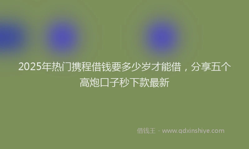 2025年热门携程借钱要多少岁才能借，分享五个高炮口子秒下款最新