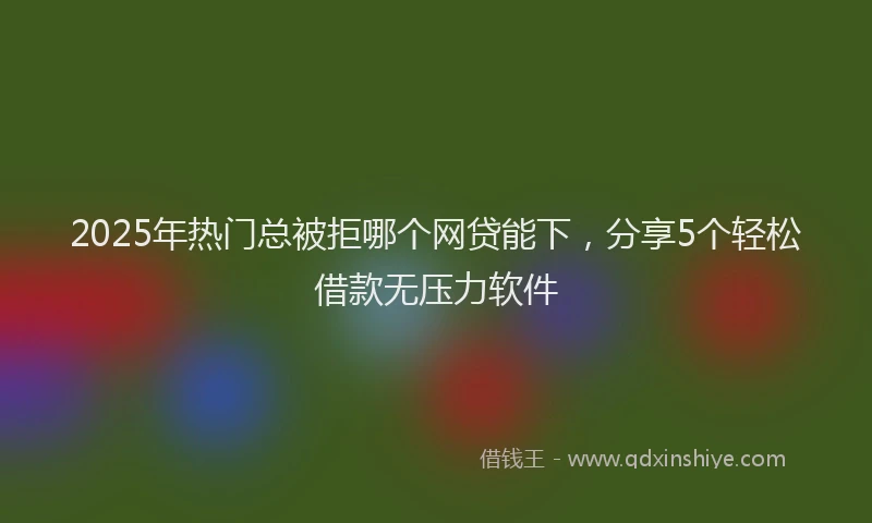 2025年热门总被拒哪个网贷能下，分享5个轻松借款无压力软件