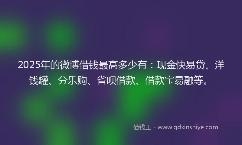 2025年的微博借钱最高多少有：现金快易贷、洋钱罐、分乐购、省呗借款、借款宝易融等。