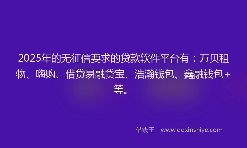 2025年的无征信要求的贷款软件平台有：万贝租物、嗨购、借贷易融贷宝、浩瀚钱包、鑫融钱包+等。