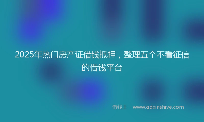 2025年热门房产证借钱抵押，整理五个不看征信的借钱平台