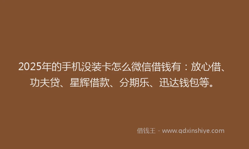 2025年的手机没装卡怎么微信借钱有：放心借、功夫贷、星辉借款、分期乐、迅达钱包等。