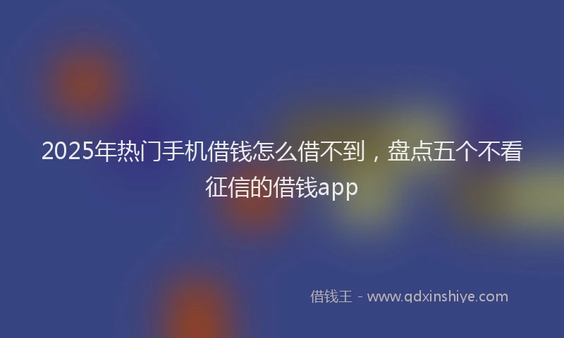 2025年热门手机借钱怎么借不到，盘点五个不看征信的借钱app