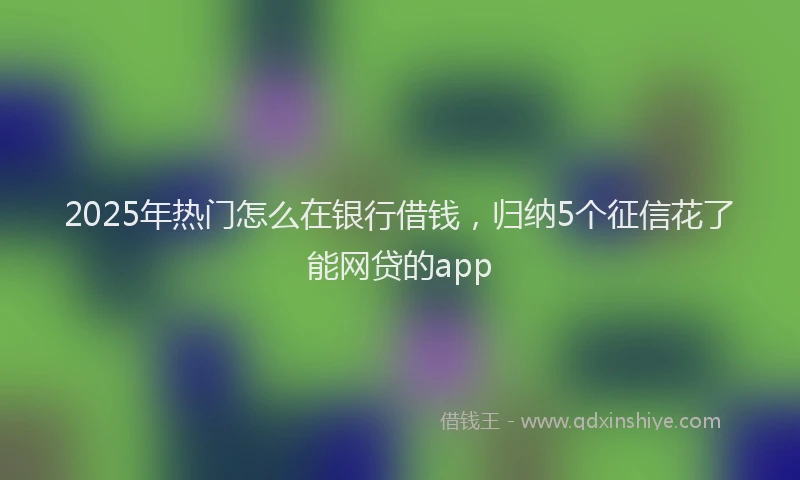 2025年热门怎么在银行借钱，归纳5个征信花了能网贷的app