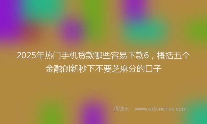 2025年热门手机贷款哪些容易下款6，概括五个金融创新秒下不要芝麻分的口子