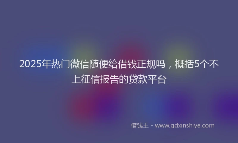 2025年热门微信随便给借钱正规吗，概括5个不上征信报告的贷款平台