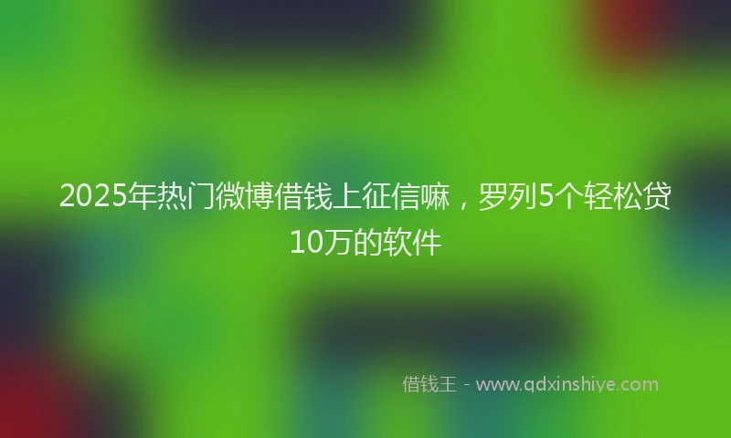 2025年热门微博借钱上征信嘛，罗列5个轻松贷10万的软件