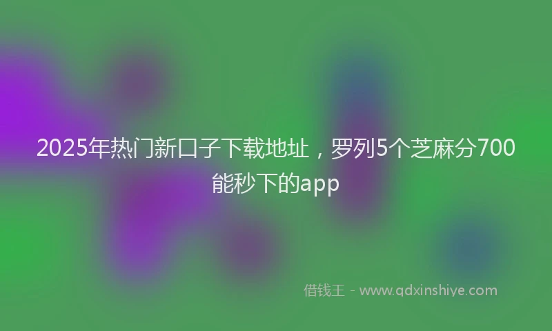 2025年热门新口子下载地址，罗列5个芝麻分700能秒下的app