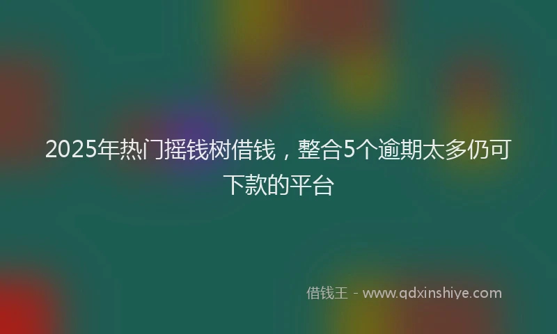 2025年热门摇钱树借钱，整合5个逾期太多仍可下款的平台