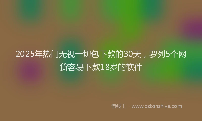 2025年热门无视一切包下款的30天，罗列5个网贷容易下款18岁的软件